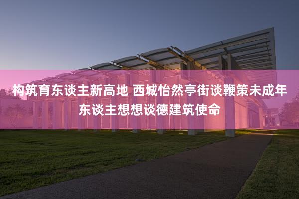 构筑育东谈主新高地 西城怡然亭街谈鞭策未成年东谈主想想谈德建筑使命