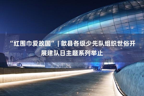 “红围巾爱故国” | 歙县各级少先队组织世俗开展建队日主题系列举止