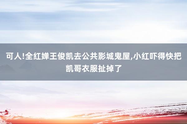 可人!全红婵王俊凯去公共影城鬼屋,小红吓得快把凯哥衣服扯掉了