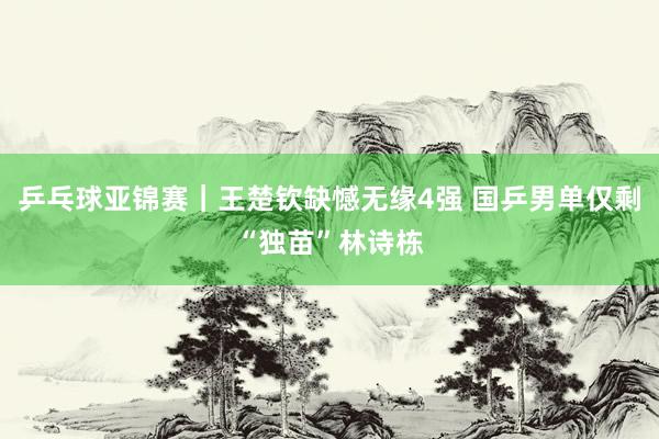 乒乓球亚锦赛｜王楚钦缺憾无缘4强 国乒男单仅剩“独苗”林诗栋