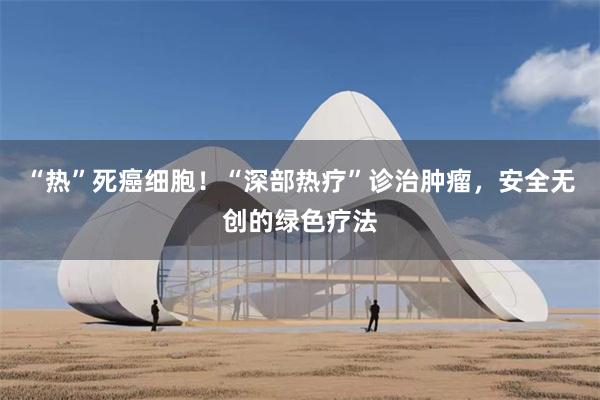 “热”死癌细胞！“深部热疗”诊治肿瘤，安全无创的绿色疗法