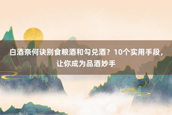白酒奈何诀别食粮酒和勾兑酒？10个实用手段，让你成为品酒妙手
