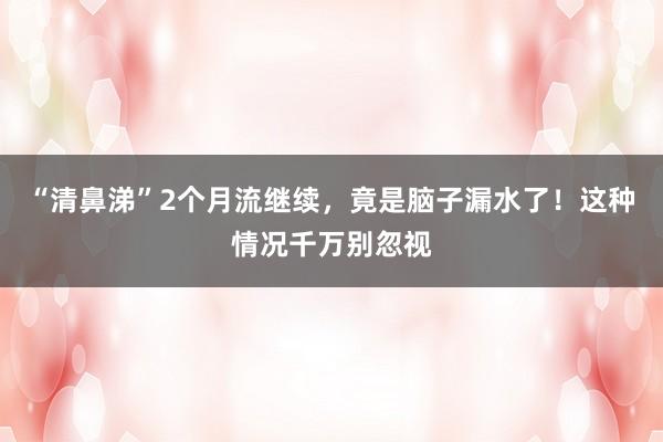 “清鼻涕”2个月流继续，竟是脑子漏水了！这种情况千万别忽视