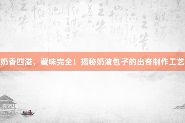 奶香四溢，藏味完全！揭秘奶渣包子的出奇制作工艺