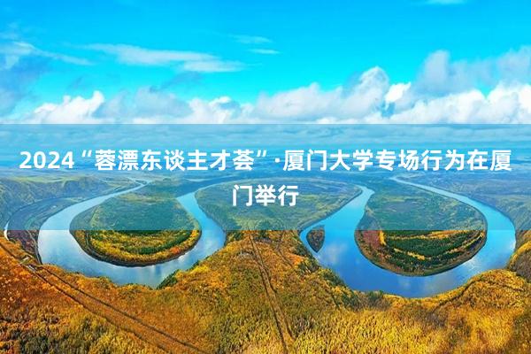 2024“蓉漂东谈主才荟”·厦门大学专场行为在厦门举行