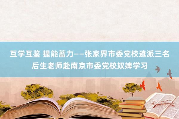 互学互鉴 提能蓄力——张家界市委党校遴派三名后生老师赴南京市委党校奴婢学习