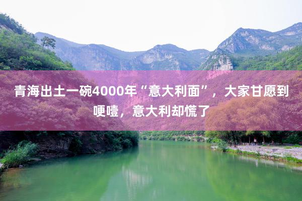 青海出土一碗4000年“意大利面”，大家甘愿到哽噎，意大利却慌了