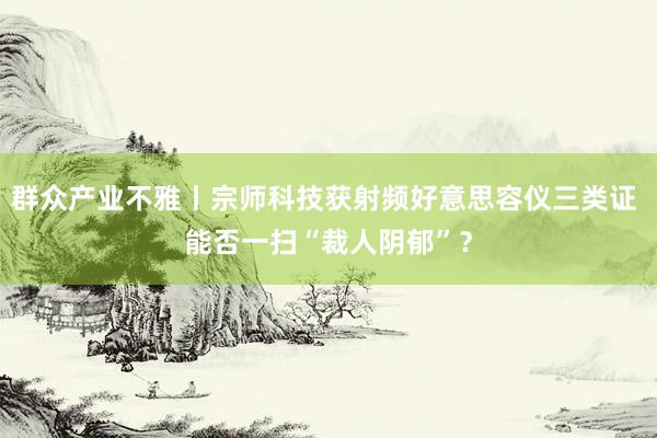 群众产业不雅丨宗师科技获射频好意思容仪三类证 能否一扫“裁人阴郁”？
