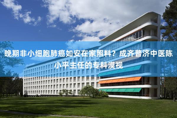 晚期非小细胞肺癌如安在家照料？成齐普济中医陈小平主任的专科漠视
