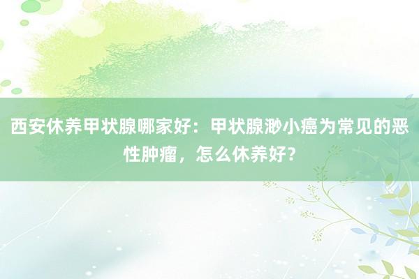 西安休养甲状腺哪家好：甲状腺渺小癌为常见的恶性肿瘤，怎么休养好？