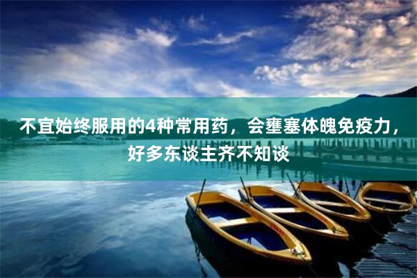 不宜始终服用的4种常用药，会壅塞体魄免疫力，好多东谈主齐不知谈