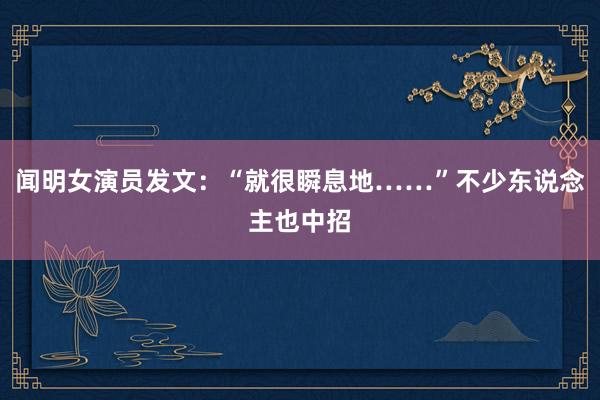 闻明女演员发文：“就很瞬息地……”不少东说念主也中招