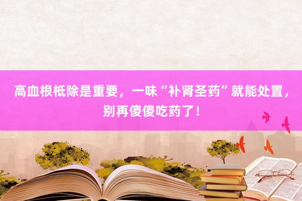 高血根柢除是重要，一味“补肾圣药”就能处置，别再傻傻吃药了！