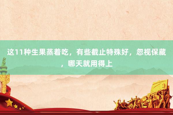 这11种生果蒸着吃，有些截止特殊好，忽视保藏，哪天就用得上