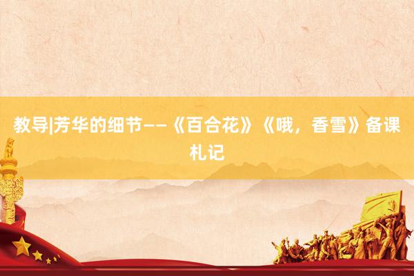 教导|芳华的细节——《百合花》《哦，香雪》备课札记
