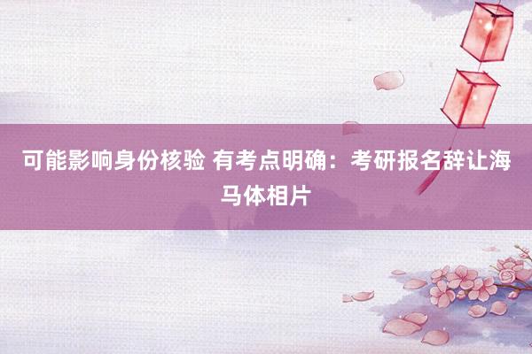 可能影响身份核验 有考点明确：考研报名辞让海马体相片