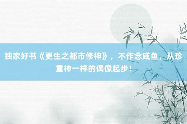 独家好书《更生之都市修神》，不作念咸鱼，从珍重神一样的偶像起步！