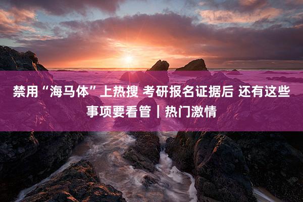 禁用“海马体”上热搜 考研报名证据后 还有这些事项要看管｜热门激情