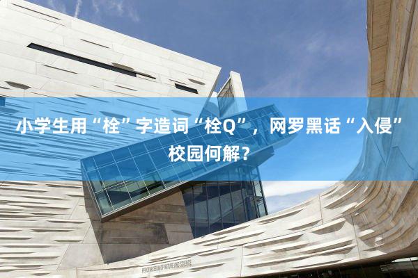 小学生用“栓”字造词“栓Q”，网罗黑话“入侵”校园何解？