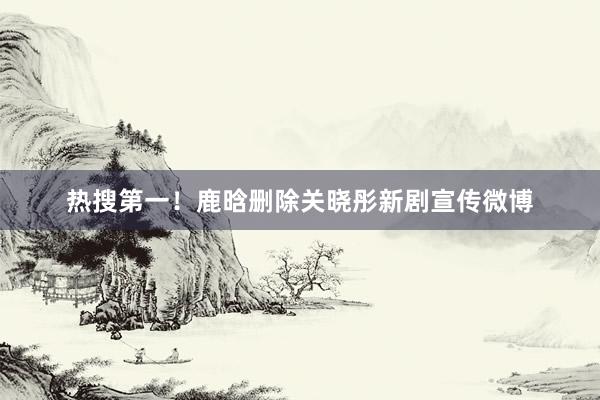 热搜第一！鹿晗删除关晓彤新剧宣传微博