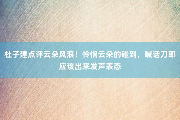 杜子建点评云朵风浪！怜悯云朵的碰到，喊话刀郎应该出来发声表态