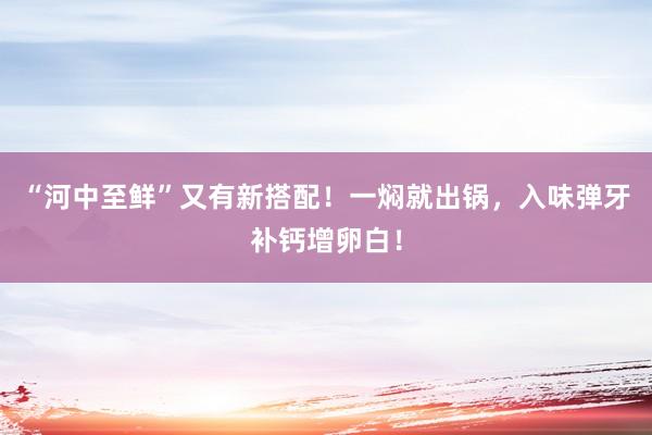 “河中至鲜”又有新搭配！一焖就出锅，入味弹牙补钙增卵白！