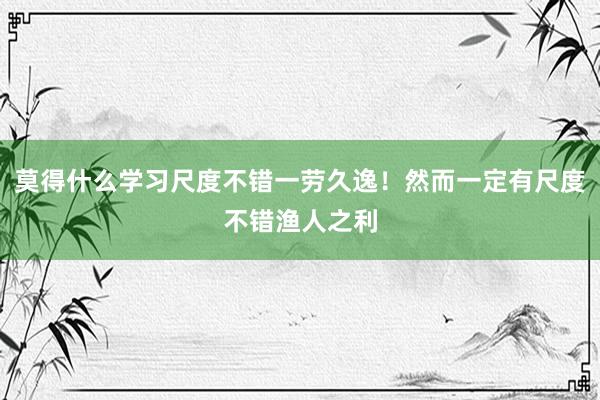 莫得什么学习尺度不错一劳久逸！然而一定有尺度不错渔人之利