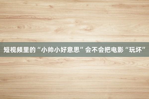 短视频里的“小帅小好意思”会不会把电影“玩坏”