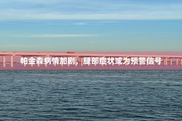 帕金森病情加剧，腿部症状或为预警信号