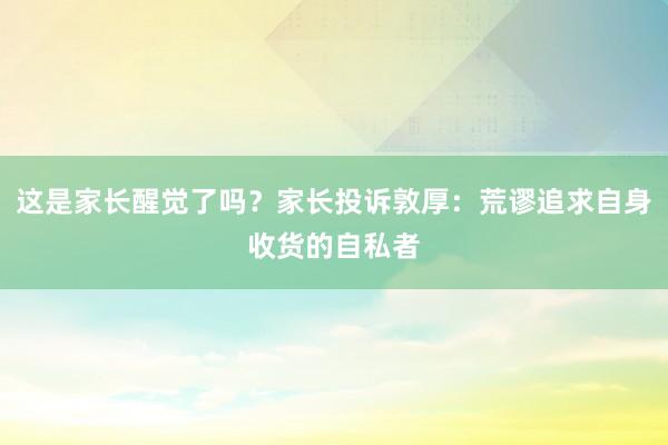 这是家长醒觉了吗？家长投诉敦厚：荒谬追求自身收货的自私者