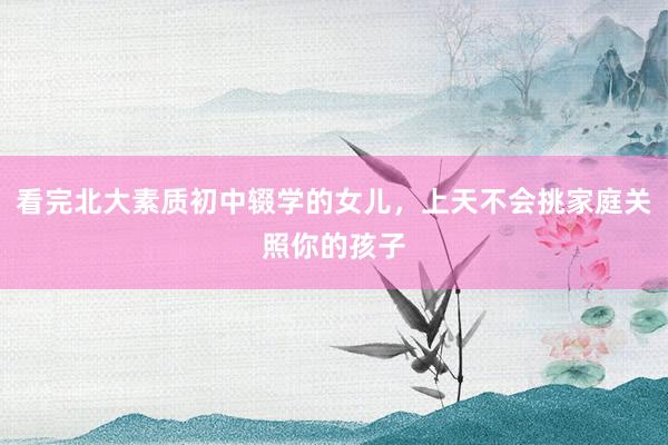 看完北大素质初中辍学的女儿，上天不会挑家庭关照你的孩子
