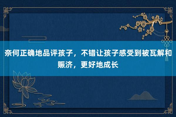 奈何正确地品评孩子，不错让孩子感受到被瓦解和赈济，更好地成长