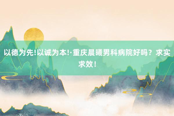 以德为先!以诚为本!·重庆晨曦男科病院好吗？求实求效！