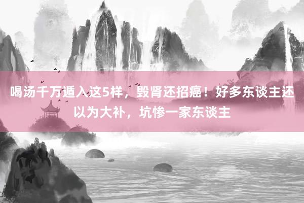 喝汤千万遁入这5样，毁肾还招癌！好多东谈主还以为大补，坑惨一家东谈主