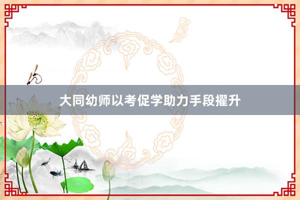 大同幼师以考促学助力手段擢升