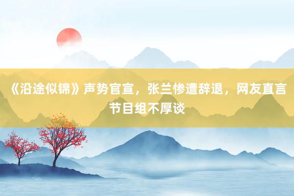 《沿途似锦》声势官宣，张兰惨遭辞退，网友直言节目组不厚谈
