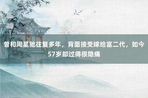 曾和周星驰往复多年，背面接受嫁给富二代，如今57岁却过得很隐痛