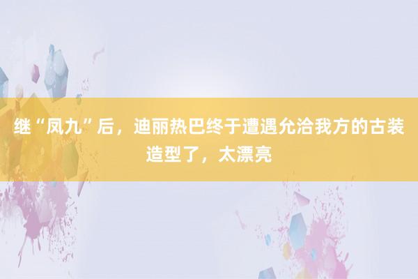 继“凤九”后，迪丽热巴终于遭遇允洽我方的古装造型了，太漂亮