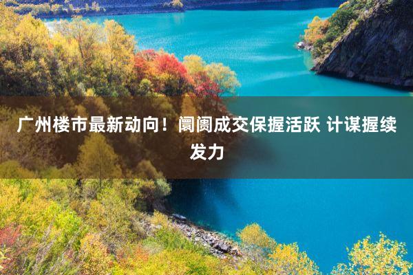 广州楼市最新动向！阛阓成交保握活跃 计谋握续发力