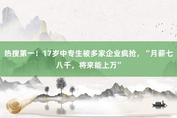 热搜第一！17岁中专生被多家企业疯抢，“月薪七八千，将来能上万”