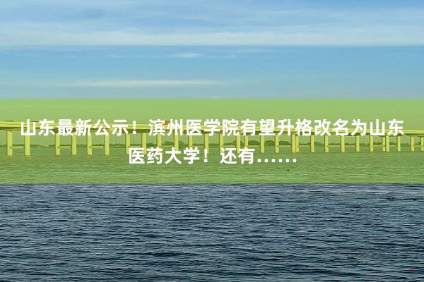 山东最新公示！滨州医学院有望升格改名为山东医药大学！还有……