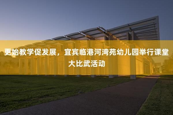 更始教学促发展，宜宾临港河湾苑幼儿园举行课堂大比武活动
