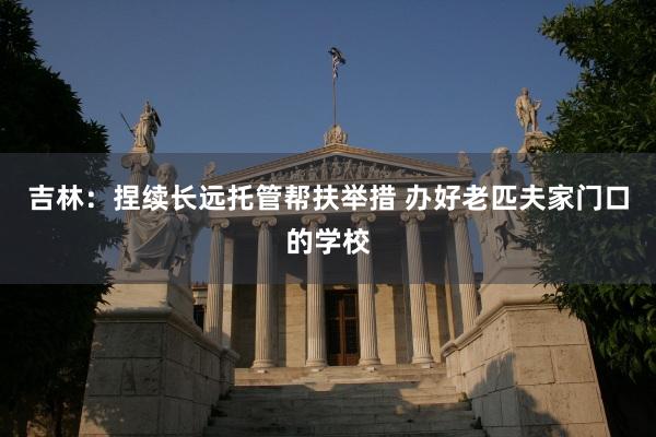 吉林：捏续长远托管帮扶举措 办好老匹夫家门口的学校