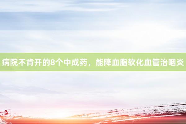 病院不肯开的8个中成药，能降血脂软化血管治咽炎