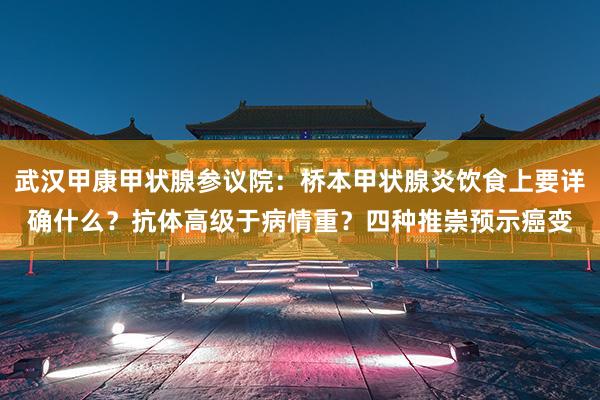 武汉甲康甲状腺参议院：桥本甲状腺炎饮食上要详确什么？抗体高级于病情重？四种推崇预示癌变