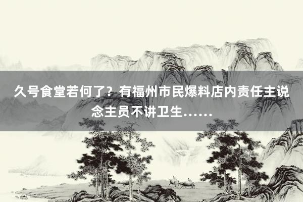 久号食堂若何了？有福州市民爆料店内责任主说念主员不讲卫生……