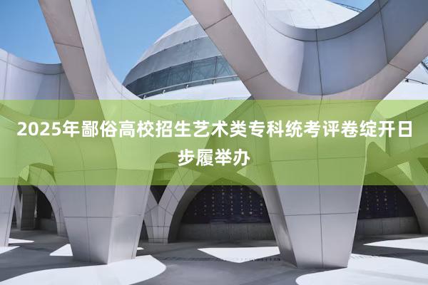2025年鄙俗高校招生艺术类专科统考评卷绽开日步履举办