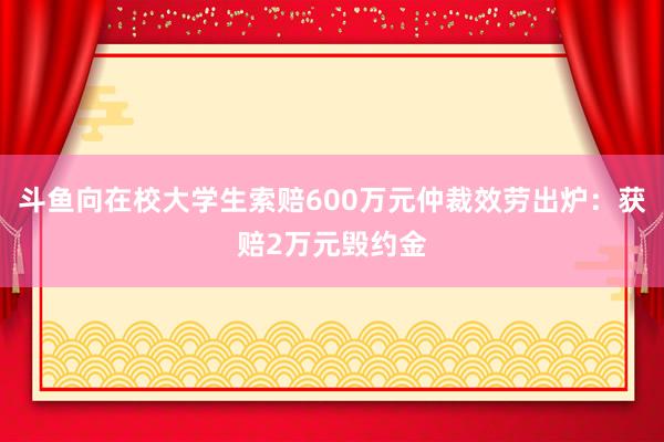 斗鱼向在校大学生索赔600万元仲裁效劳出炉：获赔2万元毁约金