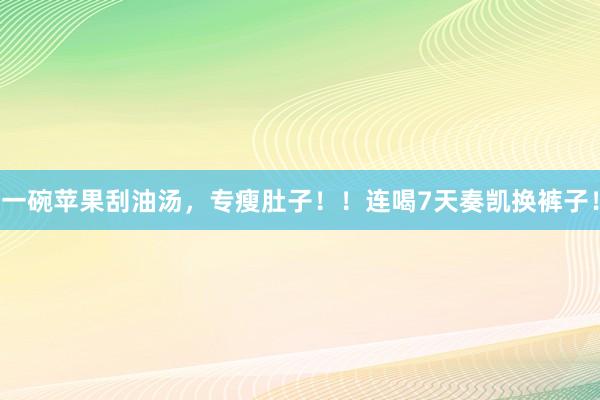 一碗苹果刮油汤，专瘦肚子！！连喝7天奏凯换裤子！
