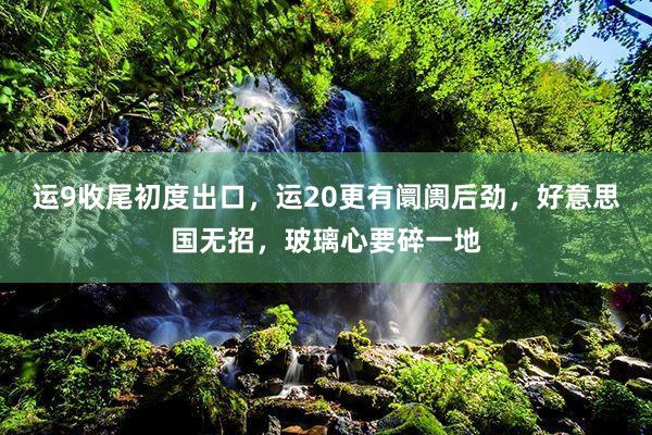 运9收尾初度出口，运20更有阛阓后劲，好意思国无招，玻璃心要碎一地